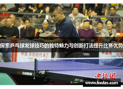 探索乒乓球发球技巧的独特魅力与创新打法提升比赛优势