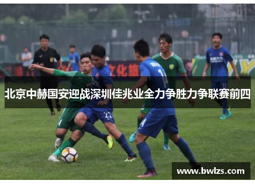 北京中赫国安迎战深圳佳兆业全力争胜力争联赛前四