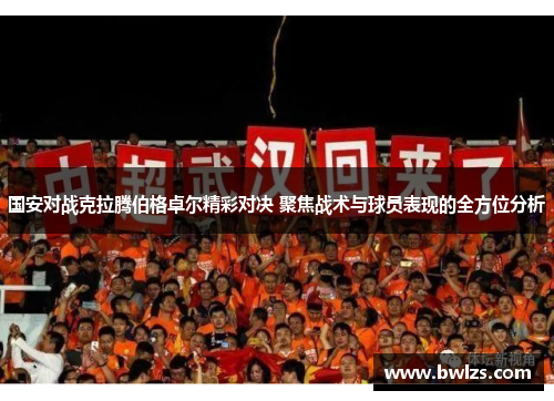 国安对战克拉腾伯格卓尔精彩对决 聚焦战术与球员表现的全方位分析